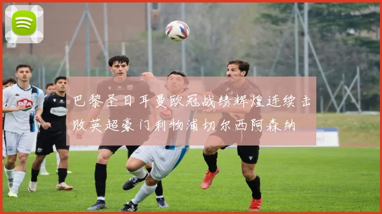 巴黎圣日耳曼欧冠战绩辉煌连续击败英超豪门利物浦切尔西阿森纳