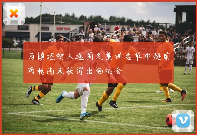 马镇连续入选国足集训名单中超前两轮尚未获得出场机会