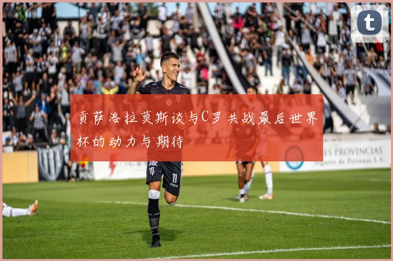 贡萨洛拉莫斯谈与C罗共战最后世界杯的动力与期待