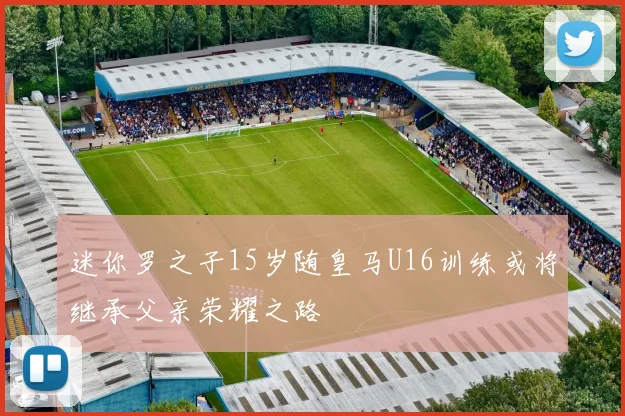 迷你罗之子15岁随皇马U16训练或将继承父亲荣耀之路