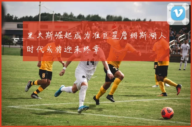 里夫斯崛起成为准巨星詹姆斯湖人时代或将迎来终章