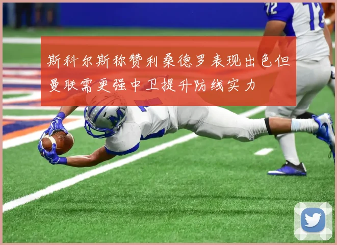 斯科尔斯称赞利桑德罗表现出色但曼联需更强中卫提升防线实力