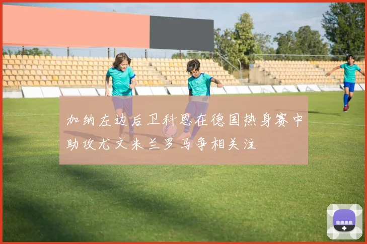 加纳左边后卫科恩在德国热身赛中助攻尤文米兰罗马争相关注