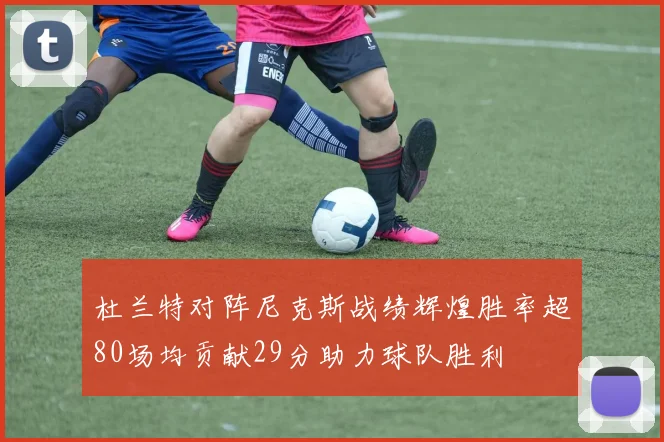 杜兰特对阵尼克斯战绩辉煌胜率超80场均贡献29分助力球队胜利