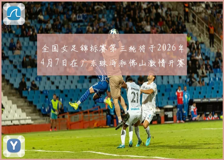 全国女足锦标赛第三轮将于2026年4月7日在广东珠海和佛山激情开赛