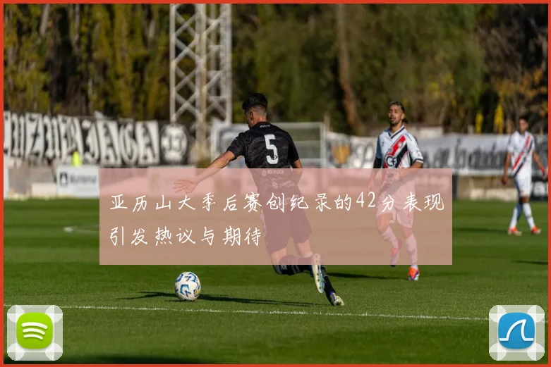 亚历山大季后赛创纪录的42分表现引发热议与期待