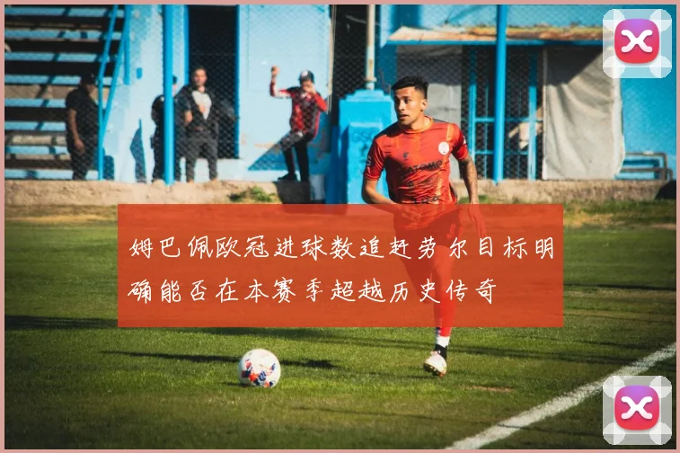姆巴佩欧冠进球数追赶劳尔目标明确能否在本赛季超越历史传奇