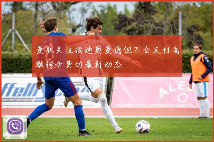 曼联关注扬迪奥曼德但不会支付高额转会费的最新动态
