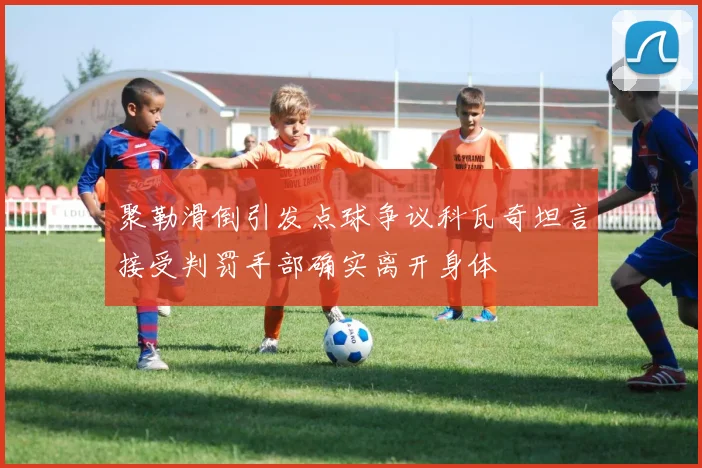 聚勒滑倒引发点球争议科瓦奇坦言接受判罚手部确实离开身体